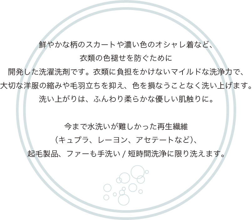 鮮やかな柄のスカートや濃い色のオシャレ着など、
              衣類の色褪せを防ぐために
              開発した洗濯洗剤です。衣類に負担をかけないマイルドな洗浄力で、
              大切な洋服の縮みや毛羽立ちを抑え、色を損なうことなく洗い上げます。
              洗い上がりは、ふんわり柔らかな優しい肌触りに。
              
              今まで水洗いが難しかった再生繊維
              （キュプラ、レーヨン、アセテートなど）、
              起毛製品、ファーも手洗い/短時間洗浄に限り洗えます。