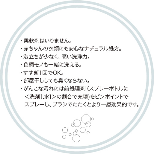 ・柔軟剤はいりません。・赤ちゃんの衣類にも安心なナチュラル処方。・泡立ちが少なく、高い洗浄力。・色柄モノも一緒に洗える。・すすぎ１回でOK。・部屋干ししても臭くならない。・がんこな汚れには前処理剤（スプレーボトルに＜洗剤1:水1＞の割合で充填)をピンポイントでスプレーし、ブラシでたたくとより一層効果的です。