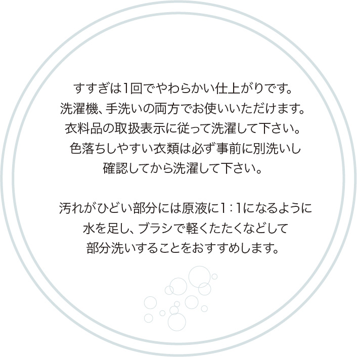 すすぎは１回でやわらかい仕上がりです。          洗濯機、手洗いの両方でお使いいただけます。          衣料品の取扱表示に従って洗濯して下さい。          色落ちしやすい衣類は必ず事前に別洗いし          確認してから洗濯して下さい。                    汚れがひどい部分には原液に１：１になるように          水を足し、ブラシで軽くたたくなどして          部分洗いすることをおすすめします。