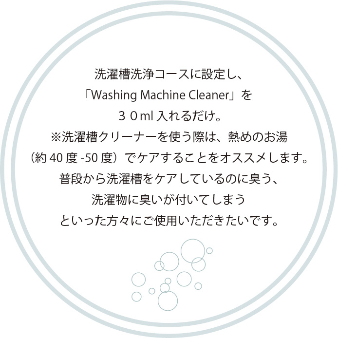 洗濯槽洗浄コースに設定し、
        「Washing Machine Cleaner」を
        ３０ml入れるだけ。
        ※洗濯槽クリーナーを使う際は、熱めのお湯
        （約40度-50度）でケアすることをオススメします。
        普段から洗濯槽をケアしているのに臭う、
        洗濯物に臭いが付いてしまう
        といった方々にご使用いただきたいです。 