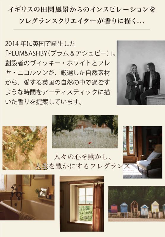 2014年に英国で誕生した「PLUM&ASHBY（プラム&アシュビー）」。創設者のヴィッキー・ホワイトとフレヤ・ニコルソンが、厳選した自然素材から、愛する英国の自然の中で過ごすような時間をアーティスティックに描いた香りを提案しています。